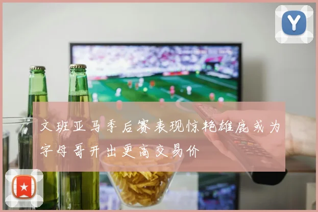 文班亚马季后赛表现惊艳雄鹿或为字母哥开出更高交易价