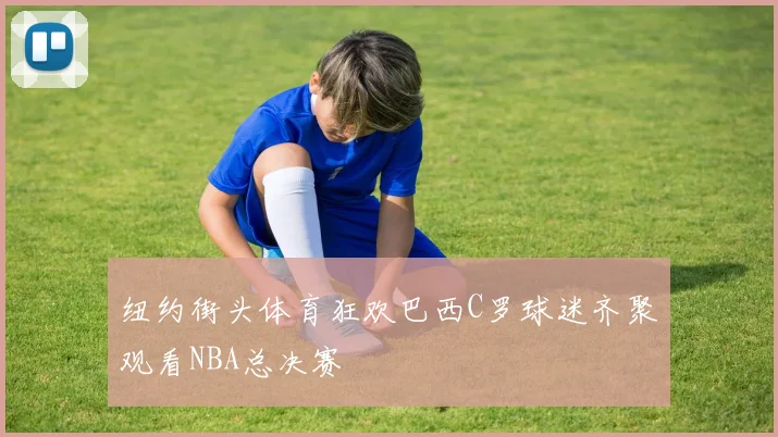 纽约街头体育狂欢巴西C罗球迷齐聚观看NBA总决赛