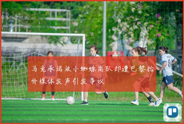马竞承诺放小蜘蛛离队却遭巴黎抬价媒体发声引发争议