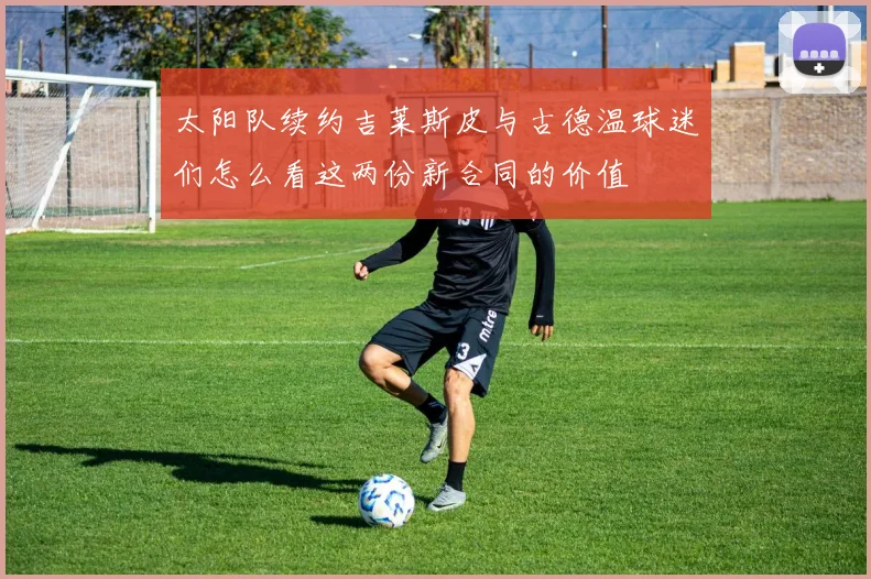 太阳队续约吉莱斯皮与古德温球迷们怎么看这两份新合同的价值