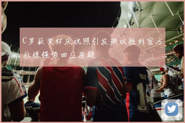 C罗获奖杯庆祝照引发热议胜利官方社媒强势回应质疑