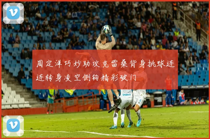 周定洋巧妙助攻克雷桑背身挑球连连转身凌空侧钩精彩破门