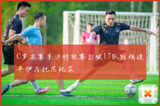 C罗本赛季沙特联赛打破17队防线追平伊万托尼纪录