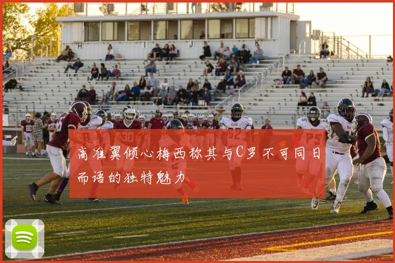 高准翼倾心梅西称其与C罗不可同日而语的独特魅力