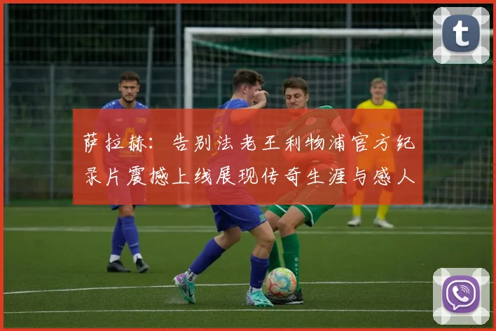 萨拉赫：告别法老王利物浦官方纪录片震撼上线展现传奇生涯与感人时刻
