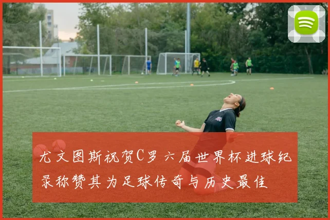 尤文图斯祝贺C罗六届世界杯进球纪录称赞其为足球传奇与历史最佳