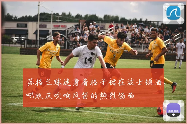 苏格兰球迷身着格子裙在波士顿酒吧欢庆吹响风笛的热烈场面