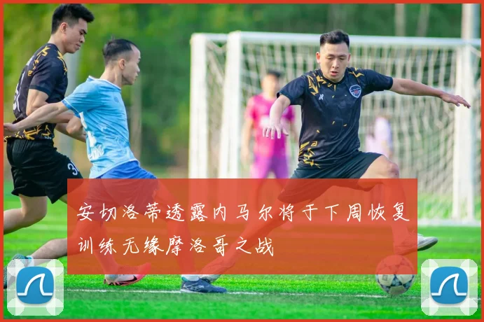 安切洛蒂透露内马尔将于下周恢复训练无缘摩洛哥之战