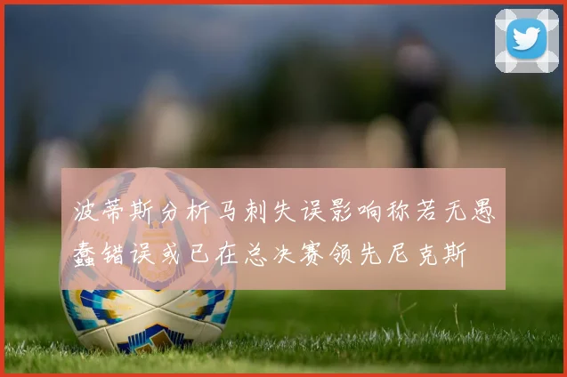 波蒂斯分析马刺失误影响称若无愚蠢错误或已在总决赛领先尼克斯
