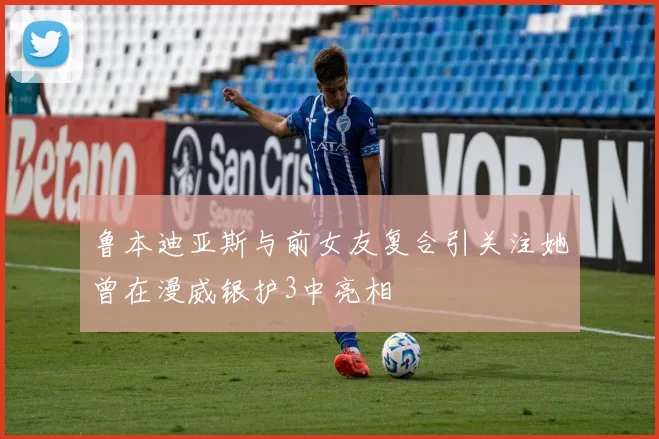 鲁本迪亚斯与前女友复合引关注她曾在漫威银护3中亮相