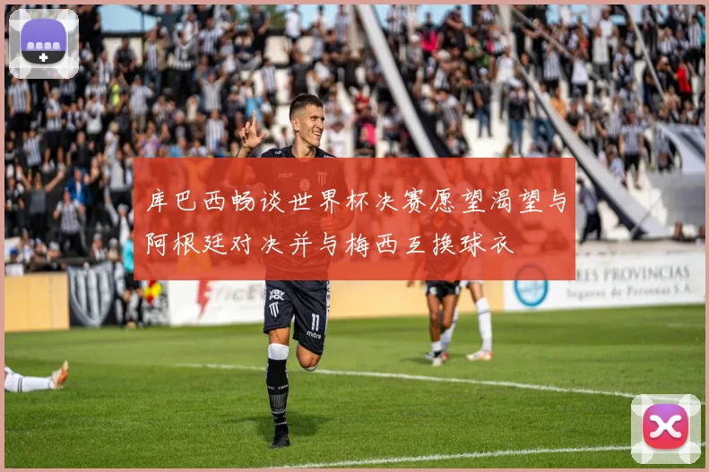 库巴西畅谈世界杯决赛愿望渴望与阿根廷对决并与梅西互换球衣